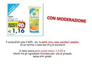 I carboidrati sono il 60% , ma la metà circa sono zuccheri semplici.
In un tortino ci sono ben 14 g di zucchero!
Ci sono invece pochi grassi saturi, il 2,3% e
infatti tra gli ingredienti troviamo solo olio di girasole,
senza altri grassi.
 