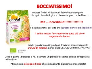 In questi frollini si decanta il fatto che provengano
da agricoltura biologica e che contengano molte fibre.......
Ma …incredibile!!!!!!!!!!!!!!!!
ci si vanta anche del fatto che i grassi siano solo vegetali!!
Il solito trucco, far credere che tutto ciò che è
vegetale sia buono
Infatti, guardando gli ingredienti ,troviamo al secondo posto
L’OLIO DI PALMA, per di più BIOLOGICO!!!!!!!!!!!!?????????
L’olio di palma , biologico o no, è sempre un prodotto di scarsa qualità. sottoposto a
raffinazione!
Abbiamo poi sciroppo di riso che è un’aggiunta di zucchero mascherato!
 