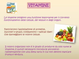 Le vitamine svolgono una funzione importante per il corretto
funzionamento delle cellule, dei tessuti e degli organi.
Favoriscono l’assimilazione di proteine,
zuccheri e grassi; combattono i radicali liberi
che danneggiano le nostre cellule.
Il nostro organismo non è in grado di produrre da solo tutte le
vitamine; è quindi necessario introdurle attraverso
l’alimentazione con una dieta varia in cui non devono mancare
frutta e verdura.
VITAMINE
 