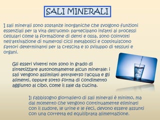 I sali minerali sono sostanze inorganiche che svolgono funzioni
essenziali per la vita dell'uomo: partecipano infatti ai processi
cellulari come la formazione di denti e ossa, sono coinvolti
nell'attivazione di numerosi cicli metabolici e costituiscono
fattori determinanti per la crescita e lo sviluppo di tessuti e
organi.
Gli esseri viventi non sono in grado di
sintetizzare autonomamente alcun minerale: i
sali vengono assimilati attraverso l'acqua e gli
alimenti, oppure sotto forma di condimento
aggiunto al cibo, come il sale da cucina.
Il fabbisogno giornaliero di sali minerali è minimo, ma
dal momento che vengono continuamente eliminati
con il sudore, le urine e le feci, devono essere assunti
con una corretta ed equilibrata alimentazione.
SALI MINERALI
 