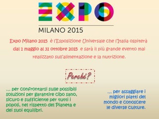 Expo Milano 2015 è l’Esposizione Universale che l’Italia ospiterà
dal 1 maggio al 31 ottobre 2015 e sarà il più grande evento mai
realizzato sull’alimentazione e la nutrizione.
… per confrontarsi sulle possibili
soluzioni per garantire cibo sano,
sicuro e sufficiente per tutti i
popoli, nel rispetto del Pianeta e
dei suoi equilibri.
… per assaggiare i
migliori piatti del
mondo e conoscere
le diverse culture.
 