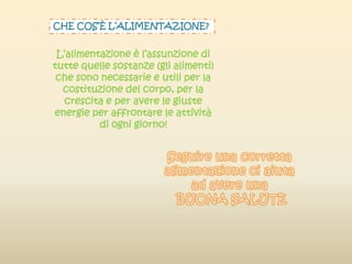 CHE COS’È L’ALIMENTAZIONE?
L’alimentazione è l’assunzione di
tutte quelle sostanze (gli alimenti)
che sono necessarie e utili per la
costituzione del corpo, per la
crescita e per avere le giuste
energie per affrontare le attività
di ogni giorno!
 