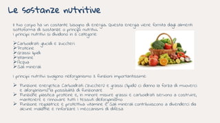 Le sostanze nutritive
Il tuo corpo ha un costante bisogno di energia. Questa energia viene fornita dagli alimenti
sottoforma di sostanze o principi nutritivi.
I principi nutritivi si dividono in 6 categorie:
Carboidrati: glucidi e zuccheri
Proteine
Grassi: lipidi
Vitamine
Acqua
Sali minerali
I principi nutritivi svolgono nell’organismo 3 funzioni importantissime:
 Funzione energetica: Carboidrati (zuccheri) e grassi (lipidi) ci danno la forza di muoverci
e all’organismo la possibilità di funzionare
 Funzione plastica: proteine e, In minore misure grassi e carboidrati servono a costruire,
mantenere e rinnovare tutti I tessuti dell’organismo
 Funzione regolatrice e protettiva: vitamine e Sali minerali contribuiscono a divenderci da
alcune malattie e rinforzare I meccanismi di difesa
 
