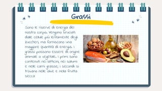 Grassi
Sono le riserve di energia del
nostro corpo. Vengono bruciati
dalle cellule più lentamente degli
zuccheri, ma forniscono una
maggiore quantità di energia. I
grassi possono essere di origine
animale o vegetale. I primi sono
contenuti nei latticini, nei salumi
e nelle carni grasse; i secondi si
trovano nelle olive e nella frutta
secca
 