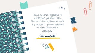 -Sali minerali-
“sono sotanze regolative e
protettive presenti nella
frutta e nella verdura, in molti
cibi, seppur in piccole quantità
nel sale da cucina e
nell’acqua. ”
 