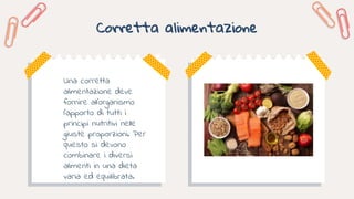 Corretta alimentazione
Una corretta
alimentazione deve
fornire all’organismo
l’apporto di tutti i
principi nutritivi nelle
giuste proporzioni. Per
questo si devono
combinare i diversi
alimenti in una dieta
varia ed equilibrata.
 