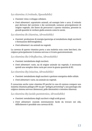13
La vitamina A (retinolo, liposolubile)
 Funzioni: vista e sviluppo cellulare.
 Fonti alimentari: soprattutto animali, ad esempio latte e uova. Il retinolo
può derivare dal carotene e dai carotenoidi, sostanze principalmente di
origine vegetale, che fanno da precursori a questa vitamina, presente in
grandi quantità in verdure giallo-arancio come le carote.
La vitamina B1 (tiamina, idrosolubile)
 Funzioni: produzione di energia (partecipa al metabolismo degli zuccheri)
e formazione dell’emoglobina.
 Fonti alimentari: sia animali sia vegetali.
La carenza di questa vitamina porta a una malattia nota come beri-beri, che
colpisce principalmente il sistema nervoso e il tratto gastrointestinale.
La vitamina B2 (riboflavina, idrosolubile)
 Funzioni: metabolismo degli zuccheri.
 Fonti alimentari: varie, sia di origine animale sia vegetale, è necessaria
quindi una semplice dieta varia per avere la giusta quantità di B2.
La vitamina B3 (niacina, idrosolubile)
 Funzioni: metabolismo degli zuccheri e gestione energetica delle cellule.
 Fonti alimentari: varie, sia animali sia vegetali.
È conosciuta anche come vitamina PP perché in caso di carenza compare una
malattia chiamata pellagra (PP sta per “pellagra preventing”), una patologia che
colpisce sistema nervoso (demenza), pelle (dermatite) e intestino (diarrea).
La vitamina B5 (acido pantotenico, idrosolubile)
 Funzioni: metabolismo degli zuccheri e degli acidi grassi.
 Fonti alimentari: essendo estremamente facile da trovare nei cibi,
difficilmente è possibile una carenza di B5.
 