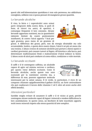 23
questi cibi nell’alimentazione quotidiana è non solo permessa, ma addirittura
consigliata, sebbene non si possa pensare di mangiarne grosse quantità.
Le bevande alcoliche
Il vino, la birra e i superalcolici sono ormai
parte integrante della nostra dieta, si parli di
feste, di ritrovi tra amici, di aperitivi, è
comunque frequente il loro consumo. Alcune
bevande apportano nutrienti, ma in quantitativi
talmente limitati da essere praticamente
ininfluenti, di contro l’alcol apporta 7 kcal per
ogni grammo, poco meno di un grammo di
grassi. A differenza dei grassi, però, non dà energia sfruttabile ma solo
accumulabile. Inoltre, e questo deve essere chiaro, l’alcol è né più né meno che
una tossina. L’abuso cronico di sostanze alcoliche può portare a danni epatici e
cardiaci gravissimi, può causare tumori al fegato, all’intestino e alla bocca, può
determinare malformazioni fetali e malnutrizione (l’alcol inibisce la fame).
L’abuso acuto di alcol può condurre al coma etilico, condizione a volte mortale.
Le bevande eccitanti
Il caffè e il tè contengono caffeina, un alcaloide
capace di agire sul sistema nervoso e cardiaco,
per questo viene definito eccitante. Come le
bevande alcoliche, anche queste non sono
essenziali per la nutrizione corretta ma, a
differenza di esse, possono apportare molecole
interessanti per la salute umana. Il tè verde, in particolare, è ricco di un
composto chiamato epigallocatechina-3-gallato (EGCG), un forte antiossidante
che può coadiuvare il lavoro delle vitamine C ed E oltre ad avere anche altri
effetti benefici.
Attenzioni particolari
Sarebbe meglio evitare di assumere il caffè e il tè vicino ai pasti, perché
contengono alcune molecole capaci di legare i minerali e rendere difficoltosa la
loro assimilazione. In questo senso, un bicchiere di latte macchiato apporta
molti meno minerali rispetto alla stessa quantità di latte semplice.
 