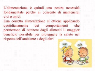 L’alimentazione è quindi una nostra necessità
fondamentale perché ci consente di mantenerci
vivi e attivi.
Una corretta alimentazione si ottiene applicando
quotidianamente dei comportamenti che
permettono di ottenere dagli alimenti il maggior
beneficio possibile per proteggere la salute nel
rispetto dell’ambiente e degli altri.
 