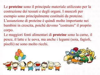 Le proteine sono il principale materiale utilizzato per la
costruzione dei tessuti e degli organi. I muscoli per
esempio sono principalmente costituiti da proteine.
L'assunzione di proteine è quindi molto importante nei
bambini in crescita, poiché devono "costruire" il proprio
corpo.
Le maggiori fonti alimentari di proteine sono la carne, il
pesce, il latte e le uova, ma anche i legumi (soia, fagioli,
piselli) ne sono molto ricchi.
 
