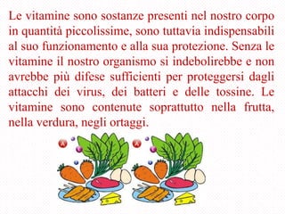 Le vitamine sono sostanze presenti nel nostro corpo
in quantità piccolissime, sono tuttavia indispensabili
al suo funzionamento e alla sua protezione. Senza le
vitamine il nostro organismo si indebolirebbe e non
avrebbe più difese sufficienti per proteggersi dagli
attacchi dei virus, dei batteri e delle tossine. Le
vitamine sono contenute soprattutto nella frutta,
nella verdura, negli ortaggi.
 
