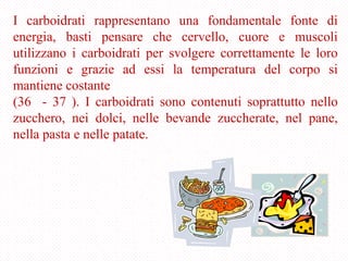 I carboidrati rappresentano una fondamentale fonte di
energia, basti pensare che cervello, cuore e muscoli
utilizzano i carboidrati per svolgere correttamente le loro
funzioni e grazie ad essi la temperatura del corpo si
mantiene costante
(36 - 37 ). I carboidrati sono contenuti soprattutto nello
zucchero, nei dolci, nelle bevande zuccherate, nel pane,
nella pasta e nelle patate.
 