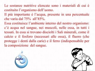 Le sostanze nutritive elencate sono i materiali di cui è
costituito l’organismo dell’uomo.
Il più importante è l’acqua, presente in una percentuale
che varia dal 75% all’85%.
Essa costituisce l’ambiente interno del nostro organismo:
c’è acqua nel sangue, nei muscoli, nelle ossa, in tutti i
tessuti. In essa si trovano disciolti i Sali minerali, come il
calcio e il fosforo (necessari alle ossa), il fluoro (che
protegge i denti dalla carie) e il ferro (indispensabile per
la composizione del sangue.
 