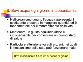 5.  Bevi acqua ogni giorno in abbondanza Nell’organismo umano l’acqua rappresenta il  costituente presente in maggiore quantità ed è fondamentale per il mantenimento della vita Mantenere un giusto equilibrio idrico è indispensabile per conservare un buono stato di salute Particolare attenzione va agli anziani, nei quali il meccanismo della sete può funzionare male Bevi mediamente 1,5-2 litri di acqua al giorno 