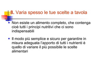 8.  Varia spesso le tue scelte a tavola Non esiste un alimento completo, che contenga cioè tutti i principi nutritivi che ci sono indispensabili Il modo più semplice e sicuro per garantire in misura adeguata l’apporto di tutti i nutrienti è quello di variare il più possibile le scelte alimentari 