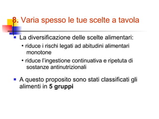 8.  Varia spesso le tue scelte a tavola La diversificazione delle scelte alimentari: •  riduce i rischi legati ad abitudini alimentari monotone •  riduce l’ingestione continuativa e ripetuta di sostanze antinutrizionali A questo proposito sono stati classificati gli alimenti in  5 gruppi 