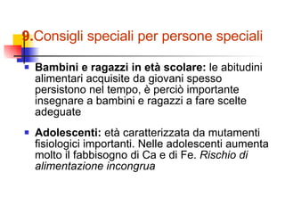 Bambini e ragazzi in età scolare:  le abitudini alimentari acquisite da giovani spesso persistono nel tempo, è perciò importante insegnare a bambini e ragazzi a fare scelte adeguate Adolescenti:  età caratterizzata da mutamenti fisiologici importanti. Nelle adolescenti aumenta molto il fabbisogno di Ca e di Fe.  Rischio di alimentazione incongrua 9. Consigli speciali per persone speciali 