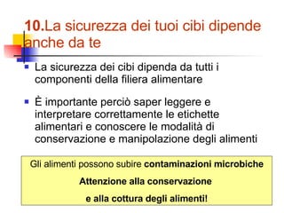 10. La sicurezza dei tuoi cibi dipende anche da te La sicurezza dei cibi dipenda da tutti i componenti della filiera alimentare È importante perciò saper leggere e interpretare correttamente le etichette alimentari e conoscere le modalità di conservazione e manipolazione degli alimenti Gli alimenti possono subire  contaminazioni microbiche Attenzione alla conservazione  e alla cottura degli alimenti! 