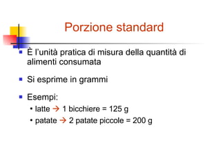 Porzione standard È l’unità pratica di misura della quantità di alimenti consumata Si esprime in grammi Esempi: •  latte     1 bicchiere = 125 g •  patate    2 patate piccole = 200 g 