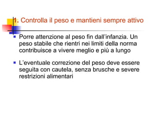 1.  Controlla il peso e mantieni sempre attivo Porre attenzione al peso fin dall’infanzia. Un peso stabile che rientri nei limiti della norma contribuisce a vivere meglio e più a lungo L’eventuale correzione del peso deve essere seguita con cautela, senza brusche e severe restrizioni alimentari 