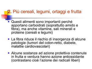 2.  Più cereali, legumi, ortaggi e frutta Questi alimenti sono importanti perché apportano carboidrati (soprattutto amido e fibra), ma anche vitamine, sali minerali e proteine (cereali e legumi) La fibra riduce il rischio di insorgenza di alcune patologie (tumori del colon-retto, diabete, malattie cardiovascolari) Alcune sostanze ad azione protettiva contenute in frutta e verdura hanno azione antiossidante (contrastano cioè l’azione dei radicali liberi) 
