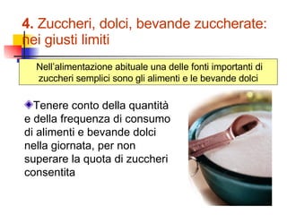 4.  Zuccheri, dolci, bevande zuccherate:  nei giusti limiti Nell’alimentazione abituale una delle fonti importanti di zuccheri semplici sono gli alimenti e le bevande dolci Tenere conto della quantità e della frequenza di consumo di alimenti e bevande dolci nella giornata, per non superare la quota di zuccheri consentita 