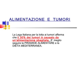 ALIMENTAZIONE E TUMORI

La Lega Italiana per la lotta ai tumori afferma
che il 30% dei tumori è causato da
un’alimentazione sbagliata . E’ meglio
seguire la PIRAMIDE ALIMENTARE e la
DIETA MEDITERRANEA.

 