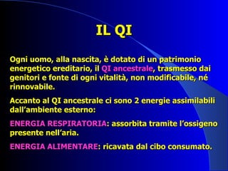 IL QI Ogni uomo, alla nascita, è dotato di un patrimonio energetico ereditario, il  QI ancestrale , trasmesso dai genitori e fonte di ogni vitalità, non modificabile, né rinnovabile. Accanto al QI ancestrale ci sono 2 energie assimilabili dall’ambiente esterno: ENERGIA RESPIRATORIA : assorbita tramite l’ossigeno presente nell’aria. ENERGIA ALIMENTARE : ricavata dal cibo consumato. 