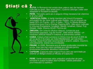 Ştiaţi că ? GUTUI.  In Romania mai exista doar cateva zeci de hectare cultivate cu gutui, desi acest pom (  Cydonia oblonga  ) este usor adaptabil si rezistent la seceta.  PERE.  Trei-patru pere pe zi asigura intreg necesarul de vitamina C al unui adult.  HORTICULTURA.  In tarile membre ale Uniunii Europene, principalul soi de mere cultivat este Golden, intr-un procent de peste 55% (in Franta - 42%, in Italia - 76%). In Marea Britanie predomina soiul Cox’s Orange Pepping 60%. Alte soiuri cultivate in Uniunea Europeana: Ionagold, Idared, Ionathan, Elstar, Fuji, Gloster, Gala, Granny Smith, Florina etc. ZMEURA.  Din zmeura ( Rubus idaeus ), cunoscuta sub denumirea populara „rug de munte”, este extras xilitolul - un indulcitor artificial folosit in tratarea si prevenirea cariilor.  CAISA.  Caisul a fost cunoscut in China inca de acum 5.000 de ani (a ajuns in Europa, pe malul Mediteranei, pe ruta India - Persia). Acest fruct este recomandat in anemii, astenii, insomnii, convalescente, diaree sau constipatie.  PRUNE.  In 2006, Romania era al doilea producator mondial de prune, insa cea mai mare cantitate era utilizata pentru producerea bauturilor alcoolice traditionale.  CAPSUNI.  Capsuna este singurul fruct care are semintele pe exterior (in Belgia exista un Muzeu al Capsunii). PERE.  Verile racoroase aduc prejudicii productiei de pere, formand in pulpa fructelor asa-numitele “celule pietroase”, in jurul miezului cu samburi. 