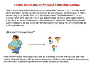 LO QUE COMES HOY TE AYUDARÁ A MOVERTE MAÑANA
Debido al creciente consumo de productos industriales detectado en la escuela, en el
último semestre, hemos creado un programa de alimentación, para favorecer al hábito
alimenticio y de actividad física de nuestros pequeños. Con la colaboración de las
familias y el entorno podemos hacer que estos hábitos cambien, para poder hacerles
entender la importancia del ejercicio y la alimentación saludable. Como les favorecerá
cuando crezcan y de qué manera podemos hacer que su salud no se vea mermada de
aquí a poco tiempo.
¿Qué queremos conseguir?
Para cubrir nuestras necesidades básicas de nutrientes, nuestra alimentación debe ser
variada, rica en frutas y verduras, carnes y pescados, lácteos y sus derivados, pero además
de alimentarlo, nuestro cuerpo también necesita hidratarse y moverse.
 