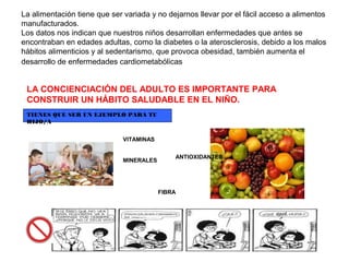La alimentación tiene que ser variada y no dejarnos llevar por el fácil acceso a alimentos
manufacturados.
Los datos nos indican que nuestros niños desarrollan enfermedades que antes se
encontraban en edades adultas, como la diabetes o la aterosclerosis, debido a los malos
hábitos alimenticios y al sedentarismo, que provoca obesidad, también aumenta el
desarrollo de enfermedades cardiometabólicas
LA CONCIENCIACIÓN DEL ADULTO ES IMPORTANTE PARA
CONSTRUIR UN HÁBITO SALUDABLE EN EL NIÑO.
TIENES QUE SER UN EJEMPLO PARA TU
HIJO/A
VITAMINAS
MINERALES
ANTIOXIDANTES
FIBRA
 