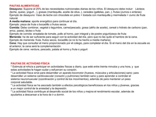 PAUTAS ALIMENTICIAS
Desayuno: Supone el 25% de las necesidades nutricionales diarias de los niños. El desayuno debe incluir: Lácteos
(leche, queso, yogurt…), grasas (mantequilla, aceite de oliva..), cereales (galletas, pan..), frutas (zumos o enteras)
Ejemplo de desayuno: Vaso de leche con chocolate en polvo + tostada con mantequilla y mermelada + zumo de fruta
natural.
A media mañana: aporte energético para continuar el día.
Ejemplo: pieza de fruta o bocadillo o frutos secos
Comida: Debe combinar, vegetal o legumbre, carne/pescado, grasa (aliño de aceite), cereal o hidrato de carbono (pan,
arroz, pasta), lácteo o fruta
Ejemplo de comida: ensalada de tomate, pollo al horno, pan integral y de postre yogurt/pieza de fruta
Merienda: ha de ser suficiente para seguir con la actividad del día, pero que no les quite el hambre de la cena.
Ejemplo de merienda: fruta, frutos secos, bocadillo (si no lo ha hecho a media mañana)
Cena: Hay que consultar el menú proporcionado por el colegio, para completar el día. Si el menú del día en la escuela es
el anterior, la cena será la complementación.
Ejemplo de cena: verdura, pescado, patata al horno y fruta o yogurt
PAUTAS DE ACTIVIDAD FÍSICA
* Estimula al niño/a a participar en actividades físicas a diario, que esté entre treinta minutos y una hora, y que
estas actividades le hagan sudar y esfuercen su corazón.
* La actividad física sirve para desarrollar un aparato locomotor (huesos, músculos y articulaciones) sano; para
desarrollar un sistema cardiovascular (corazón y pulmones) también sano y para aprender a controlar el
sistema neuromuscular (coordinación y control de los movimientos), además de para mantener un peso
corporal saludable.
* La actividad física se ha asociado también a efectos psicológicos beneficiosos en los niños y jóvenes, gracias
a un mejor control de la ansiedad y la depresión.
* La actividad física contribuye al desarrollo social de los niños y mejora el rendimiento escolar, además de
ayudarlos a descansar a la hora de ir a dormir.
 