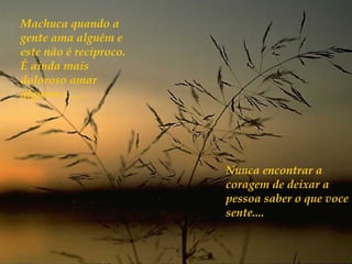 Machuca quando a
gente ama alguém e
este não é reciproco.
É ainda mais
doloroso amar
alguém e ......




                        Nunca encontrar a
                        coragem de deixar a
                        pessoa saber o que voce
                        sente....
 