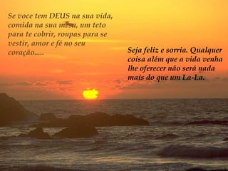 Se voce tem DEUS na sua vida,
comida na sua mesa, um teto
para te cobrir, roupas para se
vestir, amor e fé no seu
coração.....                     Seja feliz e sorria. Qualquer
                                 coisa além que a vida venha
                                 lhe oferecer não será nada
                                 mais do que um La-La.
 