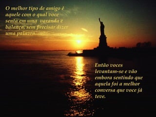 O melhor tipo de amigo é
aquele com o qual voce
senta em uma varanda e
balança, sem precisar dizer
uma palavra.........




                              Então voces
                              levantam-se e vão
                              embora sentindo que
                              aquela foi a melhor
                              conversa que voce já
                              teve.
 