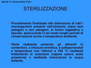 Metodi di Conservazione Fisici

STERILIZZAZIONE
 Procedimento finalizzato alla distruzione di tutti i
microrganismi presenti nell’alimento, siano essi
patogeni o non patogeni, in forma vegetativa o
sporale, assicurando in tal modo lunghi periodi di
conservazione anche a temperatura ambiente.
 Viene realizzata ponendo gli alimenti in
contenitori, a chiusura ermetica, e sottoponendoli
a temperature non inferiori a 100 °C mediante
trattamento in autoclave (vapore saturo sotto
pressione) o mediante immersione in acqua
bollente.

 