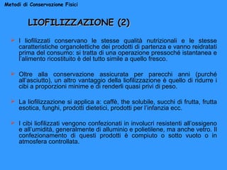 Metodi di Conservazione Fisici

LIOFILIZZAZIONE (2)
 I liofilizzati conservano le stesse qualità nutrizionali e le stesse
caratteristiche organolettiche dei prodotti di partenza e vanno reidratati
prima del consumo: si tratta di una operazione pressoché istantanea e
l’alimento ricostituito è del tutto simile a quello fresco.
 Oltre alla conservazione assicurata per parecchi anni (purché
all’asciutto), un altro vantaggio della liofilizzazione è quello di ridurre i
cibi a proporzioni minime e di renderli quasi privi di peso.
 La liofilizzazione si applica a: caffè, the solubile, succhi di frutta, frutta
esotica, funghi, prodotti dietetici, prodotti per l’infanzia ecc.
 I cibi liofilizzati vengono confezionati in involucri resistenti all’ossigeno
e all’umidità, generalmente di alluminio e polietilene, ma anche vetro. Il
confezionamento di questi prodotti è compiuto o sotto vuoto o in
atmosfera controllata.

 