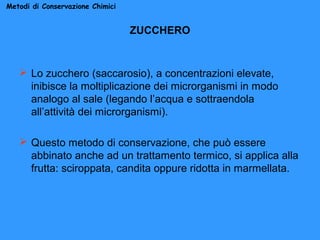 Metodi di Conservazione Chimici

ZUCCHERO

 Lo zucchero (saccarosio), a concentrazioni elevate,
inibisce la moltiplicazione dei microrganismi in modo
analogo al sale (legando l’acqua e sottraendola
all’attività dei microrganismi).
 Questo metodo di conservazione, che può essere
abbinato anche ad un trattamento termico, si applica alla
frutta: sciroppata, candita oppure ridotta in marmellata.

 