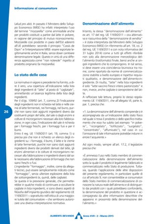 (aliud pro alio). In passato il Ministero dello Svilup-
po Economico (MISE) ha infatti interpretato l’uso
del termine “mozzarella” come ammissibile anche
per prodotti costituiti a partire dal latte in polvere,
in ragione del principio di mutuo riconoscimento.
Mozzarelle così prodotte in paesi dell’Est aderenti
all’UE potrebbero- secondo il principio “Cassis de
Dijon” e l’interpretazione MISE- essere esportate le-
gittimamente anche in Italia, senza dover cambiare
denominazione legale. Questo in virtù di una diffe-
renza apprezzata come “non notevole” rispetto al
prodotto originario (la mozzarella).
Lo stato delle cose
La normativa in vigore e precedente ha fornito, a di-
re il vero, una copertura all’indicazione nella lista
degli ingredienti di “latte” al posto di “cagliata/e”,
ammettendo un’assenza legittima della lista degli
ingredienti.
Per il d.lgs. 109/92 (art. 7, comma 2) l’indicazione
degli ingredienti non è richiesta nel latte e nelle cre-
me di latte fermentati, nei formaggi, nel burro, pur-
ché non siano stati aggiunti ingredienti diversi dai
costituenti propri del latte, dal sale o dagli enzimi e
colture di microrganismi necessari alla loro fabbrica-
zione; in ogni caso, l’indicazione del sale è richiesta
per i formaggi freschi, per i formaggi fusi e per il
burro.
Entro il reg. UE 1169/2011 (art. 19, comma 1) si
precisa poi che non è richiesto un elenco degli in-
gredienti su: i formaggi, il burro, il latte e le creme
di latte fermentati, purché non siano stati aggiunti
ingredienti diversi dai prodotti derivati dal latte, gli
enzimi alimentari e le colture di microrganismi ne-
cessari alla fabbricazione o ingredienti diversi dal sa-
le necessario alla fabbricazione di formaggi che non
siano freschi o fusi.
L’ingrediente “formaggio”, inoltre, come da allega-
ti tecnici, può essere semplicemente indicato come
“formaggio”, senza ulteriore esplosione della lista
dei sottoingredienti (e, quindi, delle cagliate).
Se questa è la previsione generale, che permette-
rebbe in qualche modo di continuare a occultare le
cagliate in lista ingredienti, vi sono diversi aspetti di
filosofia dell’impianto giuridico del regolamento UE
1169/2011 – soprattutto nell’ottica di una maggio-
re tutela del consumatore – che sembrano autoriz-
zare una diversa interpretazione normativa.
Denominazione dell’alimento
Intanto, la stessa “denominazione dell’alimento”
ex art. 17 del reg. UE 1169/2011 – ora alternati-
va e riassuntiva della “denominazione di vendita”
– è stata interpretata dal Ministero dello Sviluppo
Economico (MISE) (in riferimento all’art. 18, co. 2
del reg. UE 1169/2011 e con nota informativa del
31 luglio 2014) come a tutti gli effetti riferibile
non solo alla denominazione merceologica del-
l’alimento (trasformato) finale, bensì anche ai sin-
goli ingredienti che lo compongono. In tal senso,
vi deve essere una coincidenza biunivoca tra no-
me, come riportato da norme di commercializza-
zione stabilite a livello europeo e rispettivi requisi-
ti qualitativi, e denominazione dell’alimento-in-
grediente. Di risulta, “latte” nella lista ingredienti
è solo “latte vaccino fresco intero pastorizzato” e
non, invece, anche cagliate o sieroproteine del lat-
te.
A rafforzare tale lettura, proprio lo stesso regola-
mento UE 1169/2011, che all’allegato VI, parte A,
par. 1, precisa che:
«1. La denominazione dell’alimento comprende o è
accompagnata da un’indicazione dello stato fisico
nel quale si trova il prodotto o dello specifico tratta-
mento che esso ha subito (ad esempio “in polve-
re”, “ricongelato”, “liofilizzato”, “surgelato”,
“concentrato”, “affumicato”), nel caso in cui
l’omissione di tale informazione potrebbe indurre in
errore l’acquirente.»
Ad ogni modo, sempre all’art. 17.2, il legislatore
precisa che:
«È ammesso l’uso nello Stato membro di commer-
cializzazione della denominazione dell’alimento
sotto la quale il prodotto è legalmente fabbricato e
commercializzato nello Stato di produzione. Tutta-
via, quando l’applicazione delle altre disposizioni
del presente regolamento, in particolare quelle di
cui all’articolo 9, non consentirebbe ai consumatori
dello Stato membro di commercializzazione di co-
noscere la natura reale dell’alimento e di distinguer-
lo dai prodotti con i quali potrebbero confonderlo,
la denominazione del prodotto in questione è ac-
compagnata da altre informazioni descrittive che
appaiono in prossimità della denominazione del-
l’alimento.»
Informazione al consumatore
Anno XVII - 2 - Marzo 2015
26
 