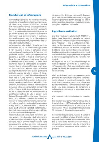 Pratiche leali di informazione
Come nota più generale, ma non meno rilevante,
soprattutto ai fini della corretta comprensione e ap-
plicazione del regolamento UE 1169/2011, l’artico-
lo 4, nello stabilire i “principi che disciplinano le in-
formazioni obbligatorie sugli alimenti”, precisa che
(co. 1): «Le eventuali informazioni obbligatorie su-
gli alimenti richieste dalla normativa in materia di
informazioni sugli alimenti rientrano, in particolare,
in una delle seguenti categorie: a) informazioni sul-
l’identità e la composizione, le proprietà o altre ca-
ratteristiche dell’alimento […].»
Ad adiuvandum, all’articolo 7, “Pratiche leali di in-
formazione” (co. 1): «Le informazioni sugli alimen-
ti non inducono in errore, in particolare: a) per
quanto riguarda le caratteristiche dell’alimento e, in
particolare, la natura, l’identità, le proprietà, la com-
posizione, la quantità, la durata di conservazione, il
Paese d’origine o il luogo di provenienza, il metodo
di fabbricazione o di produzione […]». Qui si preci-
sa anche il metodo di fabbricazione, che evidente-
mente è diverso nel caso di formaggi freschi a pa-
sta filata ottenuti da cagliate o invece da latte fre-
sco. Soprattutto-ma non solo- quando queste siano
costituite a partire da latte in polvere. Di conse-
guenza, il Reg. (UE) 1169/2011 sembra rafforzare la
legge 138/1974, che impediva la ricostituzione di
prodotti caseari con latte in polvere o altrimenti al-
terato, traendo nuova linfa non solo dal succitato
articolo 4, ma anche da eventuali norme nazionali
di maggior tutela per i consumatori, come previste
al Capo VI (articolo 39), in particolare –ma non so-
lo- per la tutela dalle frodi. Né può essere usata a
giustificazione dell’uso del latte in polvere- come
fatto dal Tribunale di Monza (sentenza 26 settem-
bre 2008) la normativa UE riferita alla sicurezza ali-
mentare (e non già all’informazione ai consumato-
ri!), nella parte definitoria di prodotti lattiero-casea-
ri (Reg. 853/20004, allegato I, punto 7), secondo la
quale questi sarebbero “i prodotti trasformati risul-
tanti dalla trasformazione di latte crudo o dall’ulte-
riore trasformazione di detti prodotti”.
Tale normativa infatti copre aspetti meramente igie-
nico-sanitari e non di corretta e leale informazione
ai consumatori (su cui invece ha vigore il reg. 1169).
Del resto nessun prodotto lattiero caseario verrà
successivamente venduto in modo così generico
(“prodotto lattiero-caseario”). Insomma, si tratta di
una interpretazione assolutamente criticabile e rife-
rita a domini del diritto non confrontabili. Il passag-
gio di stato fisico andrebbe comunicato, a maggior
ragione in presenza di ben tre passaggi (da latte in
polvere a cagliata, da cagliata a cagliata congelata,
da cagliata congelata a mozzarella).
Ingrediente sostitutivo
Una delle novità del regolamento UE 1169/2011,
inoltre, nasce da previsioni specifiche – e coerenti
con la portata complessiva della rinnovata imposta-
zione “filosofica” – circa la sostituzione di ingre-
dienti che il consumatore si attende di trovare nor-
malmente nel prodotto che acquista. Tali ingredien-
ti debbono essere resi immediatamente riconoscibi-
li nel loro carattere di succedaneità rispetto a quelli
abitualmente usati, proprio per evitare di ingannare
o altrimenti suggerire proprietà che il prodotto non
possiede.
All’allegato VI, par. 4, (“Denominazione degli ali-
menti e indicazioni specifiche che la accompagna-
no”) sono previste, infatti, alcune indicazioni obbli-
gatorie che devono accompagnare la denominazio-
ne dell’alimento:
«Nel caso di alimenti in cui un componente o un in-
grediente che i consumatori presumono sia normal-
mente utilizzato o naturalmente presente è stato
sostituito con un diverso componente o ingredien-
te, l’etichettatura reca – oltre all’elenco degli ingre-
dienti – una chiara indicazione del componente o
dell’ingrediente utilizzato per la sostituzione parzia-
le o completa:
a) in prossimità della denominazione del prodotto;
e
b) in caratteri la cui parte mediana (altezza della x)
è pari ad almeno il 75% di quella utilizzata per la
denominazione del prodotto e comunque di di-
mensioni non inferiori a quelle previste dall’articolo
13, paragrafo 2, del presente regolamento.»
In ragione di tale previsione, l’utilizzo di cagliate e
sieroproteine del latte al posto di latte fresco inte-
ro pastorizzato dovrebbe addirittura essere ripor-
tato a fianco della denominazione di vendita e
con carattere prospiciente, oltre che ovviamente e
con la massima trasparenza, anche nella lista in-
gredienti.
Informazione al consumatore
Anno XVII - 2 - Marzo 2015
27
 