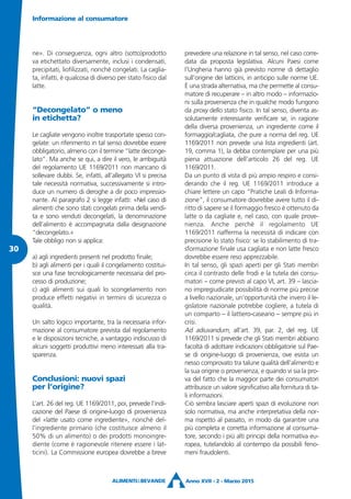 ne». Di conseguenza, ogni altro (sotto)prodotto
va etichettato diversamente, inclusi i condensati,
precipitati, liofilizzati, nonché congelati. La caglia-
ta, infatti, è qualcosa di diverso per stato fisico dal
latte.
“Decongelato” o meno
in etichetta?
Le cagliate vengono inoltre trasportate spesso con-
gelate: un riferimento in tal senso dovrebbe essere
obbligatorio, almeno con il termine “latte deconge-
lato”. Ma anche se qui, a dire il vero, le ambiguità
del regolamento UE 1169/2011 non mancano di
sollevare dubbi. Se, infatti, all’allegato VI si precisa
tale necessità normativa, successivamente si intro-
duce un numero di deroghe a dir poco impressio-
nante. Al paragrafo 2 si legge infatti: «Nel caso di
alimenti che sono stati congelati prima della vendi-
ta e sono venduti decongelati, la denominazione
dell’alimento è accompagnata dalla designazione
“decongelato.»
Tale obbligo non si applica:
a) agli ingredienti presenti nel prodotto finale;
b) agli alimenti per i quali il congelamento costitui-
sce una fase tecnologicamente necessaria del pro-
cesso di produzione;
c) agli alimenti sui quali lo scongelamento non
produce effetti negativi in termini di sicurezza o
qualità.
Un salto logico importante, tra la necessaria infor-
mazione al consumatore prevista dal regolamento
e le disposizioni tecniche, a vantaggio indiscusso di
alcuni soggetti produttivi meno interessati alla tra-
sparenza.
Conclusioni: nuovi spazi
per l’origine?
L’art. 26 del reg. UE 1169/2011, poi, prevede l’indi-
cazione del Paese di origine-luogo di provenienza
del «latte usato come ingrediente», nonché del-
l’ingrediente primario (che costituisce almeno il
50% di un alimento) o dei prodotti monoingre-
diente (come è ragionevole ritenere essere i lat-
ticini). La Commissione europea dovrebbe a breve
prevedere una relazione in tal senso, nel caso corre-
data da proposta legislativa. Alcuni Paesi come
l’Ungheria hanno già previsto norme di dettaglio
sull’origine dei latticini, in anticipo sulle norme UE.
È una strada alternativa, ma che permette al consu-
matore di recuperare – in altro modo – informazio-
ni sulla provenienza che in qualche modo fungono
da proxy dello stato fisico. In tal senso, diventa as-
solutamente interessante verificare se, in ragione
della diversa provenienza, un ingrediente come il
formaggio/cagliata, che pure a norma del reg. UE
1169/2011 non prevede una lista ingredienti (art.
19, comma 1), la debba contemplare per una più
piena attuazione dell’articolo 26 del reg. UE
1169/2011.
Da un punto di vista di più ampio respiro e consi-
derando che il reg. UE 1169/2011 introduce a
chiare lettere un capo “Pratiche Leali di Informa-
zione”, il consumatore dovrebbe avere tutto il di-
ritto di sapere se il formaggio fresco è ottenuto da
latte o da cagliate e, nel caso, con quale prove-
nienza. Anche perché il regolamento UE
1169/2011 riafferma la necessità di indicare con
precisione lo stato fisico: se lo stabilimento di tra-
sformazione finale usa cagliata e non latte fresco
dovrebbe essere reso apprezzabile.
In tal senso, gli spazi aperti per gli Stati membri
circa il contrasto delle frodi e la tutela dei consu-
matori – come previsti al capo VI, art. 39 – lascia-
no impregiudicate possibilità di norme più precise
a livello nazionale, un’opportunità che invero il le-
gislatore nazionale potrebbe cogliere, a tutela di
un comparto – il lattiero-caseario – sempre più in
crisi.
Ad adiuvandum, all’art. 39, par. 2, del reg. UE
1169/2011 si prevede che gli Stati membri abbiano
facoltà di adottare indicazioni obbligatorie sul Pae-
se di origine-luogo di provenienza, ove esista un
nesso comprovato tra talune qualità dell’alimento e
la sua origine o provenienza, e quando vi sia la pro-
va del fatto che la maggior parte dei consumatori
attribuisce un valore significativo alla fornitura di ta-
li informazioni.
Ciò sembra lasciare aperti spazi di evoluzione non
solo normativa, ma anche interpretativa della nor-
ma rispetto al passato, in modo da garantire una
più completa e corretta informazione al consuma-
tore, secondo i più alti principi della normativa eu-
ropea, tutelandolo al contempo da possibili feno-
meni fraudolenti.
Informazione al consumatore
Anno XVII - 2 - Marzo 2015
30
 