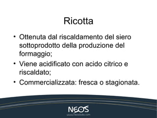 Ricotta
• Ottenuta dal riscaldamento del siero
  sottoprodotto della produzione del
  formaggio;
• Viene acidificato con acido citrico e
  riscaldato;
• Commercializzata: fresca o stagionata.
 