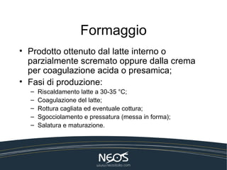 Formaggio
• Prodotto ottenuto dal latte interno o
  parzialmente scremato oppure dalla crema
  per coagulazione acida o presamica;
• Fasi di produzione:
  –   Riscaldamento latte a 30-35 °C;
  –   Coagulazione del latte;
  –   Rottura cagliata ed eventuale cottura;
  –   Sgocciolamento e pressatura (messa in forma);
  –   Salatura e maturazione.
 