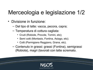 Merceologia e legislazione 1/2
• Divisione in funzione:
  – Del tipo di latte: vacca, pecora, capra;
  – Temperatura di cottura cagliata:
     • Crudi (Robiole, Provole, Tomini, etc);
     • Semi cotti (Montasio, Fontina, Asiago, etc);
     • Cotti (Parmigiano Reggiano, Grana, etc).
  – Contenuto in grassi: grassi (Fontina), semigrassi
    (Robiola), magri (lavorati con latte scremato.
 