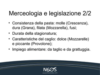 Merceologia e legislazione 2/2
• Consistenza della pasta: molle (Crescenza),
  dura (Grana), filata (Mozzarella), fusi;
• Durata della stagionatura;
• Caratteristiche del caglio: dolce (Mozzarelle)
  e piccante (Provolone);
• Impiego alimentare: da taglio e da grattuggia.
 