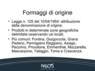 Formaggi di origine
• Legge n. 125 del 10/04/1954: attribuzione
  della denominazione di origine;
• Prodotti in determinate zone geografiche
  delimitate osservando usi locali;
• Più comuni: Fontina, Gorgonzola, Grana
  Padano, Parmigiano Reggiano, Asiago,
  Pecorino, Provolone, Emmenthal, Mozzarella,
  Mascarpone, Taleggio, Toma e Crescenza.
 