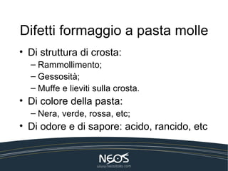 Difetti formaggio a pasta molle
• Di struttura di crosta:
  – Rammollimento;
  – Gessosità;
  – Muffe e lieviti sulla crosta.
• Di colore della pasta:
  – Nera, verde, rossa, etc;
• Di odore e di sapore: acido, rancido, etc
 