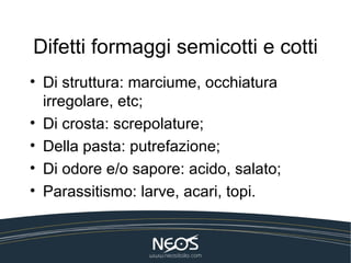 Difetti formaggi semicotti e cotti
• Di struttura: marciume, occhiatura
  irregolare, etc;
• Di crosta: screpolature;
• Della pasta: putrefazione;
• Di odore e/o sapore: acido, salato;
• Parassitismo: larve, acari, topi.
 