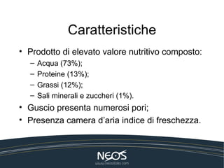 Caratteristiche
• Prodotto di elevato valore nutritivo composto:
  –   Acqua (73%);
  –   Proteine (13%);
  –   Grassi (12%);
  –   Sali minerali e zuccheri (1%).
• Guscio presenta numerosi pori;
• Presenza camera d’aria indice di freschezza.
 