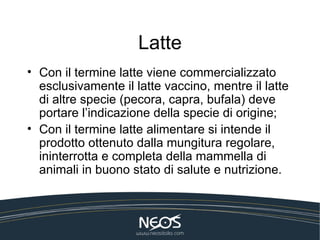 Latte
• Con il termine latte viene commercializzato
  esclusivamente il latte vaccino, mentre il latte
  di altre specie (pecora, capra, bufala) deve
  portare l’indicazione della specie di origine;
• Con il termine latte alimentare si intende il
  prodotto ottenuto dalla mungitura regolare,
  ininterrotta e completa della mammella di
  animali in buono stato di salute e nutrizione.
 